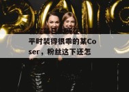 看完每日大赛在线里的平时装得很乖的某Coser，粉丝这下还怎么洗？