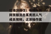 这谁顶得住！每日大赛网页版流出某男团人气成员视频，这波操作属实给我整不会了。