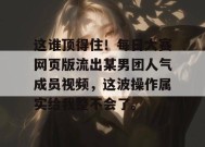 这谁顶得住！每日大赛网页版流出某男团人气成员视频，这波操作属实给我整不会了。