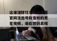 这谁顶得住！每日大赛官网流出号称宠粉的男星视频，谁能想到真相会是这样？