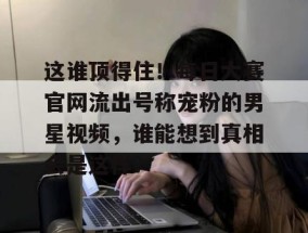 这谁顶得住！每日大赛官网流出号称宠粉的男星视频，谁能想到真相会是这样？