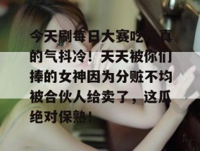 今天刷每日大赛吃瓜真的气抖冷！天天被你们捧的女神因为分赃不均被合伙人给卖了，这瓜绝对保熟！