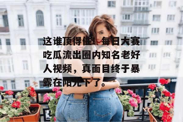 这谁顶得住！每日大赛吃瓜流出圈内知名老好人视频，真面目终于暴露在阳光下了。  第1张