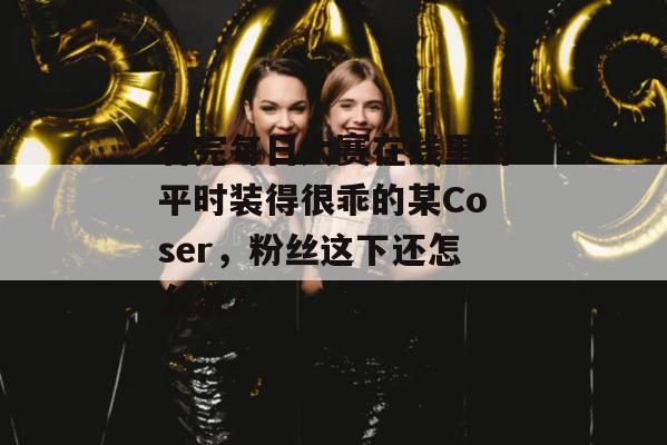 看完每日大赛在线里的平时装得很乖的某Coser，粉丝这下还怎么洗？  第1张