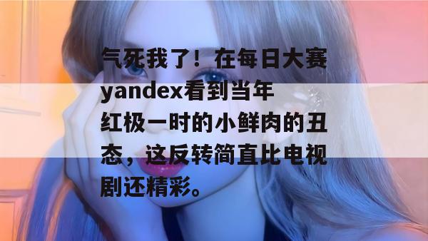气死我了!在每日大赛yandex看到当年红极一时的小鲜肉的丑态,这反转简直比电视剧还精彩。 第1张 气死我了!在每日大赛yandex看到当年红极一时的小鲜肉的丑态,这反转简直比电视剧还精彩。 第1张
