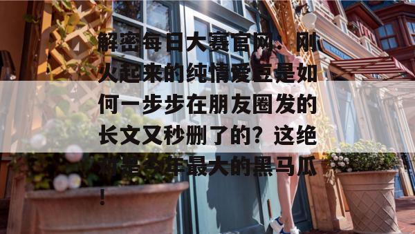 解密每日大赛官网：刚火起来的纯情爱豆是如何一步步在朋友圈发的长文又秒删了的？这绝对是今年最大的黑马瓜！  第1张