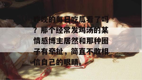 昨晚的每日吃瓜看了吗?那个经常发鸡汤的某情感博主居然和那种圈子有牵扯,简直不敢相信自己的眼睛。 第1张 昨晚的每日吃瓜看了吗?那个经常发鸡汤的某情感博主居然和那种圈子有牵扯,简直不敢相信自己的眼睛。 第1张